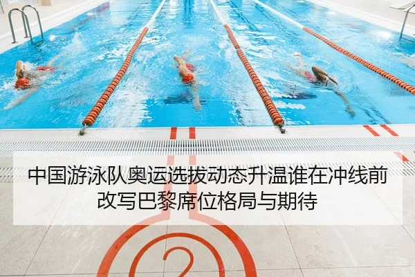 中国游泳队奥运选拔动态升温谁在冲线前改写巴黎席位格局与期待